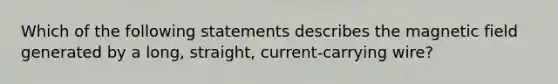 Which of the following statements describes the magnetic field generated by a long, straight, current-carrying wire?