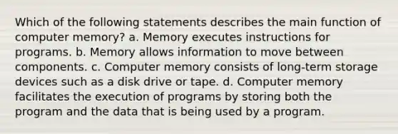 Which of the following statements describes the main function of computer memory? a. Memory executes instructions for programs. b. Memory allows information to move between components. c. Computer memory consists of long-term storage devices such as a disk drive or tape. d. Computer memory facilitates the execution of programs by storing both the program and the data that is being used by a program.