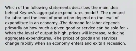 Which of the following statements describes the main idea behind Keynes's aggregate expenditures model? -The demand for labor and the level of production depend on the level of expenditure in an economy. -The demand for labor depends primarily on how much a given good or service can be sold for. -When the level of output is high, prices will increase, reducing aggregate expenditures. -The prices of goods and services change rapidly when an economy enters and exits a recession.