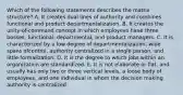 Which of the following statements describes the matrix​ structure? A. It creates dual lines of authority and combines functional and product departmentalization. B. It creates the​ unity-of-command concept in which employees have three​bosses, functional,​ departmental, and product managers. C. It is characterized by a low degree of​ departmentalization, wide spans of​control, authority centralized in a single​ person, and little formalization. D. It is the degree to which jobs within an organization are standardized. E. It is not elaborate or​ flat, and usually has only two or three vertical​ levels, a loose body of​ employees, and one individual in whom the decision making authority is centralized