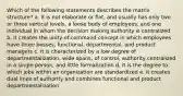 Which of the following statements describes the matrix structure? a. It is not elaborate or flat, and usually has only two or three vertical levels, a loose body of employees, and one individual in whom the decision making authority is centralized. b. it creates the unity-of-command concept in which employees have three bosses, functional, departmental, and product managers c. it is characterized by a low degree of departmentalization, wide spans, of control, authority centralized in a single person, and little formalization d. it is the degree to which jobs within an organization are standardized e. it creates dual lines of authority and combines functional and product departmentalization