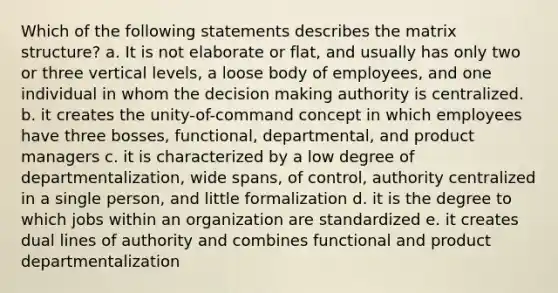 Which of the following statements describes the matrix structure? a. It is not elaborate or flat, and usually has only two or three vertical levels, a loose body of employees, and one individual in whom the decision making authority is centralized. b. it creates the unity-of-command concept in which employees have three bosses, functional, departmental, and product managers c. it is characterized by a low degree of departmentalization, wide spans, of control, authority centralized in a single person, and little formalization d. it is the degree to which jobs within an organization are standardized e. it creates dual lines of authority and combines functional and product departmentalization