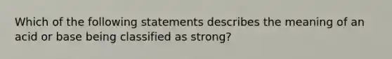 Which of the following statements describes the meaning of an acid or base being classified as strong?