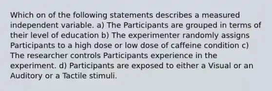 Which on of the following statements describes a measured independent variable. a) The Participants are grouped in terms of their level of education b) The experimenter randomly assigns Participants to a high dose or low dose of caffeine condition c) The researcher controls Participants experience in the experiment. d) Participants are exposed to either a Visual or an Auditory or a Tactile stimuli.