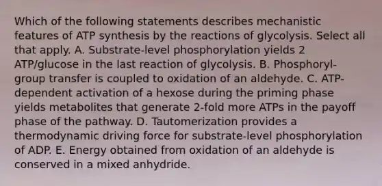 Which of the following statements describes mechanistic features of ATP synthesis by the reactions of glycolysis. Select all that apply. A. Substrate-level phosphorylation yields 2 ATP/glucose in the last reaction of glycolysis. B. Phosphoryl-group transfer is coupled to oxidation of an aldehyde. C. ATP-dependent activation of a hexose during the priming phase yields metabolites that generate 2-fold more ATPs in the payoff phase of the pathway. D. Tautomerization provides a thermodynamic driving force for substrate-level phosphorylation of ADP. E. Energy obtained from oxidation of an aldehyde is conserved in a mixed anhydride.