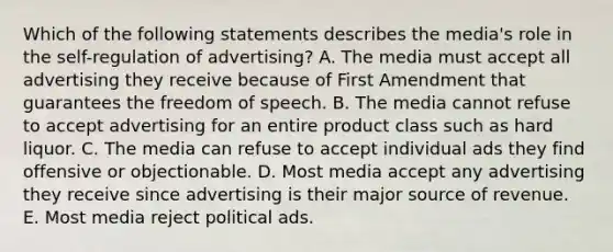 Which of the following statements describes the media's role in the self-regulation of advertising? A. The media must accept all advertising they receive because of First Amendment that guarantees the freedom of speech. B. The media cannot refuse to accept advertising for an entire product class such as hard liquor. C. The media can refuse to accept individual ads they find offensive or objectionable. D. Most media accept any advertising they receive since advertising is their major source of revenue. E. Most media reject political ads.