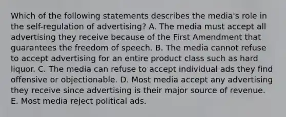 Which of the following statements describes the media's role in the self-regulation of advertising? A. The media must accept all advertising they receive because of the First Amendment that guarantees the freedom of speech. B. The media cannot refuse to accept advertising for an entire product class such as hard liquor. C. The media can refuse to accept individual ads they find offensive or objectionable. D. Most media accept any advertising they receive since advertising is their major source of revenue. E. Most media reject political ads.