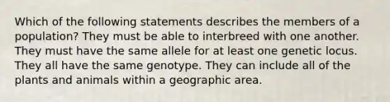 Which of the following statements describes the members of a population? They must be able to interbreed with one another. They must have the same allele for at least one genetic locus. They all have the same genotype. They can include all of the plants and animals within a geographic area.