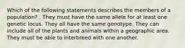 Which of the following statements describes the members of a population? . They must have the same allele for at least one genetic locus. They all have the same genotype. They can include all of the plants and animals within a geographic area. They must be able to interbreed with one another.