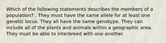 Which of the following statements describes the members of a population? . They must have the same allele for at least one genetic locus. They all have the same genotype. They can include all of the plants and animals within a geographic area. They must be able to interbreed with one another.