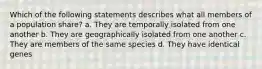 Which of the following statements describes what all members of a population share? a. They are temporally isolated from one another b. They are geographically isolated from one another c. They are members of the same species d. They have identical genes