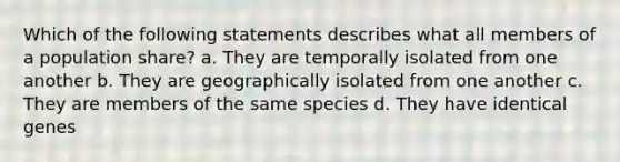 Which of the following statements describes what all members of a population share? a. They are temporally isolated from one another b. They are geographically isolated from one another c. They are members of the same species d. They have identical genes