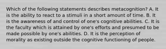 Which of the following statements describes metacognition? A. It is the ability to react to a stimuli in a short amount of time. B. It is the awareness of and control of one's cognitive abilities. C. It is the faculty which is attained by one's efforts and presumed to be made possible by one's abilities. D. It is the perception of morality as existing outside the cognitive functioning of people.