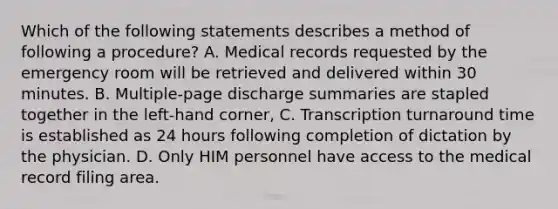 Which of the following statements describes a method of following a procedure? A. Medical records requested by the emergency room will be retrieved and delivered within 30 minutes. B. Multiple-page discharge summaries are stapled together in the left-hand corner, C. Transcription turnaround time is established as 24 hours following completion of dictation by the physician. D. Only HIM personnel have access to the medical record filing area.