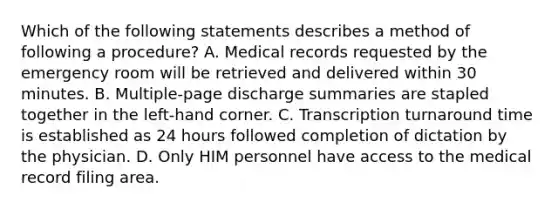 Which of the following statements describes a method of following a procedure? A. Medical records requested by the emergency room will be retrieved and delivered within 30 minutes. B. Multiple-page discharge summaries are stapled together in the left-hand corner. C. Transcription turnaround time is established as 24 hours followed completion of dictation by the physician. D. Only HIM personnel have access to the medical record filing area.