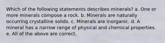 Which of the following statements describes minerals? a. One or more minerals compose a rock. b. Minerals are naturally occurring crystalline solids. c. Minerals are inorganic. d. A mineral has a narrow range of physical and chemical properties. e. All of the above are correct.