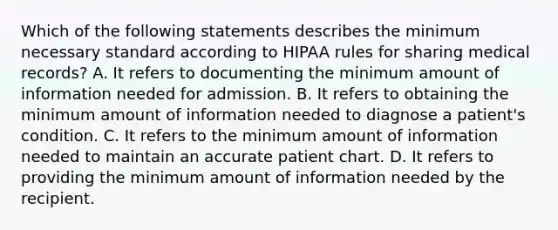 Which of the following statements describes the minimum necessary standard according to HIPAA rules for sharing medical records? A. It refers to documenting the minimum amount of information needed for admission. B. It refers to obtaining the minimum amount of information needed to diagnose a patient's condition. C. It refers to the minimum amount of information needed to maintain an accurate patient chart. D. It refers to providing the minimum amount of information needed by the recipient.