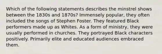 Which of the following statements describes the minstrel shows between the 1830s and 1870s? Immensely popular, they often included the songs of Stephen Foster. They featured Black performers made up as Whites. As a form of ministry, they were usually performed in churches. They portrayed Black characters positively. Primarily elite and educated audiences embraced them.