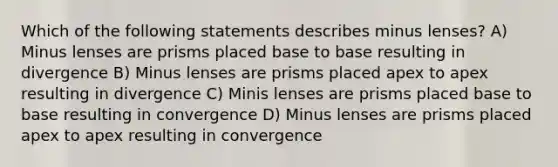 Which of the following statements describes minus lenses? A) Minus lenses are prisms placed base to base resulting in divergence B) Minus lenses are prisms placed apex to apex resulting in divergence C) Minis lenses are prisms placed base to base resulting in convergence D) Minus lenses are prisms placed apex to apex resulting in convergence