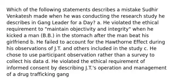 Which of the following statements describes a mistake Sudhir Venkatesh made when he was conducting the research study he describes in Gang Leader for a Day? a. He violated the ethical requirement to "maintain objectivity and integrity" when he kicked a man (B.B.) in the stomach after the man beat his girlfriend b. He failed to account for the Hawthorne Effect during his observations of J.T. and others included in the study c. He chose to use participant observation rather than a survey to collect his data d. He violated the ethical requirement of informed consent by describing J.T.'s operation and management of a drug trafficking gang