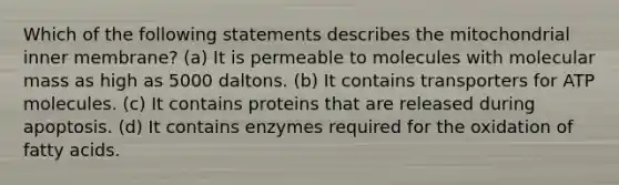 Which of the following statements describes the mitochondrial inner membrane? (a) It is permeable to molecules with molecular mass as high as 5000 daltons. (b) It contains transporters for ATP molecules. (c) It contains proteins that are released during apoptosis. (d) It contains enzymes required for the oxidation of fatty acids.