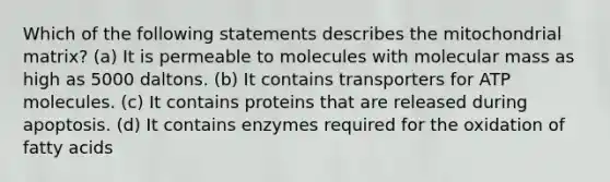 Which of the following statements describes the mitochondrial matrix? (a) It is permeable to molecules with molecular mass as high as 5000 daltons. (b) It contains transporters for ATP molecules. (c) It contains proteins that are released during apoptosis. (d) It contains enzymes required for the oxidation of fatty acids