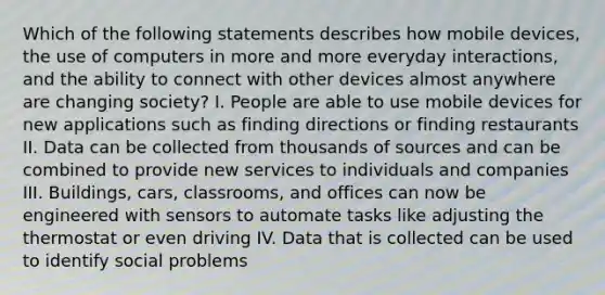 Which of the following statements describes how mobile devices, the use of computers in more and more everyday interactions, and the ability to connect with other devices almost anywhere are changing society? I. People are able to use mobile devices for new applications such as finding directions or finding restaurants II. Data can be collected from thousands of sources and can be combined to provide new services to individuals and companies III. Buildings, cars, classrooms, and offices can now be engineered with sensors to automate tasks like adjusting the thermostat or even driving IV. Data that is collected can be used to identify social problems