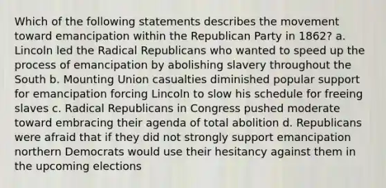 Which of the following statements describes the movement toward emancipation within the Republican Party in 1862? a. Lincoln led the Radical Republicans who wanted to speed up the process of emancipation by abolishing slavery throughout the South b. Mounting Union casualties diminished popular support for emancipation forcing Lincoln to slow his schedule for freeing slaves c. Radical Republicans in Congress pushed moderate toward embracing their agenda of total abolition d. Republicans were afraid that if they did not strongly support emancipation northern Democrats would use their hesitancy against them in the upcoming elections