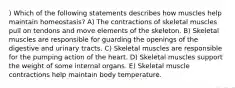 ) Which of the following statements describes how muscles help maintain homeostasis? A) The contractions of skeletal muscles pull on tendons and move elements of the skeleton. B) Skeletal muscles are responsible for guarding the openings of the digestive and urinary tracts. C) Skeletal muscles are responsible for the pumping action of the heart. D) Skeletal muscles support the weight of some internal organs. E) Skeletal muscle contractions help maintain body temperature.