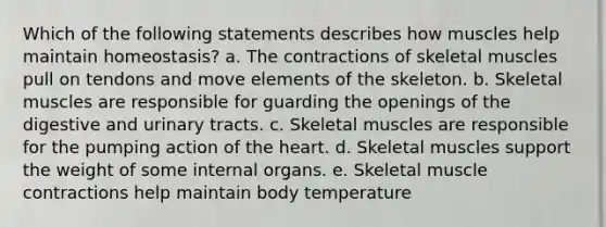 Which of the following statements describes how muscles help maintain homeostasis? a. The contractions of skeletal muscles pull on tendons and move elements of the skeleton. b. Skeletal muscles are responsible for guarding the openings of the digestive and urinary tracts. c. Skeletal muscles are responsible for the pumping action of the heart. d. Skeletal muscles support the weight of some internal organs. e. Skeletal muscle contractions help maintain body temperature