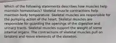 Which of the following statements describes how muscles help maintain homeostasis? Skeletal muscle contractions help maintain body temperature. Skeletal muscles are responsible for the pumping action of the heart. Skeletal muscles are responsible for guarding the openings of the digestive and urinary tracts. Skeletal muscles support the weight of some internal organs. The contractions of skeletal muscles pull on tendons and move elements of the skeleton.