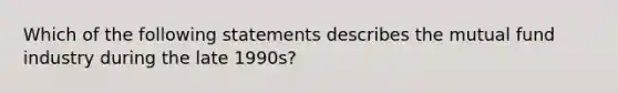 Which of the following statements describes the mutual fund industry during the late 1990s?