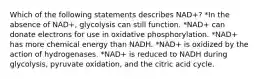 Which of the following statements describes NAD+? *In the absence of NAD+, glycolysis can still function. *NAD+ can donate electrons for use in oxidative phosphorylation. *NAD+ has more chemical energy than NADH. *NAD+ is oxidized by the action of hydrogenases. *NAD+ is reduced to NADH during glycolysis, pyruvate oxidation, and the citric acid cycle.