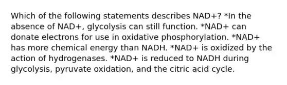 Which of the following statements describes NAD+? *In the absence of NAD+, glycolysis can still function. *NAD+ can donate electrons for use in oxidative phosphorylation. *NAD+ has more chemical energy than NADH. *NAD+ is oxidized by the action of hydrogenases. *NAD+ is reduced to NADH during glycolysis, pyruvate oxidation, and the citric acid cycle.