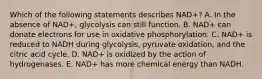 Which of the following statements describes NAD+? A. In the absence of NAD+, glycolysis can still function. B. NAD+ can donate electrons for use in oxidative phosphorylation. C. NAD+ is reduced to NADH during glycolysis, pyruvate oxidation, and the citric acid cycle. D. NAD+ is oxidized by the action of hydrogenases. E. NAD+ has more chemical energy than NADH.