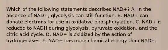 Which of the following statements describes NAD+? A. In the absence of NAD+, glycolysis can still function. B. NAD+ can donate electrons for use in oxidative phosphorylation. C. NAD+ is reduced to NADH during glycolysis, pyruvate oxidation, and the citric acid cycle. D. NAD+ is oxidized by the action of hydrogenases. E. NAD+ has more chemical energy than NADH.