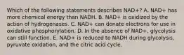 Which of the following statements describes NAD+? A. NAD+ has more chemical energy than NADH. B. NAD+ is oxidized by the action of hydrogenases. C. NAD+ can donate electrons for use in oxidative phosphorylation. D. In the absence of NAD+, glycolysis can still function. E. NAD+ is reduced to NADH during glycolysis, pyruvate oxidation, and the citric acid cycle.