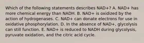 Which of the following statements describes NAD+? A. NAD+ has more chemical energy than NADH. B. NAD+ is oxidized by the action of hydrogenases. C. NAD+ can donate electrons for use in oxidative phosphorylation. D. In the absence of NAD+, glycolysis can still function. E. NAD+ is reduced to NADH during glycolysis, pyruvate oxidation, and the citric acid cycle.