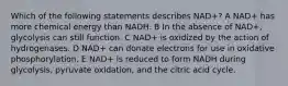 Which of the following statements describes NAD+? A NAD+ has more chemical energy than NADH. B In the absence of NAD+, glycolysis can still function. C NAD+ is oxidized by the action of hydrogenases. D NAD+ can donate electrons for use in oxidative phosphorylation. E NAD+ is reduced to form NADH during glycolysis, pyruvate oxidation, and the citric acid cycle.