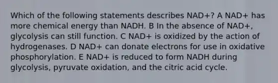 Which of the following statements describes NAD+? A NAD+ has more chemical energy than NADH. B In the absence of NAD+, glycolysis can still function. C NAD+ is oxidized by the action of hydrogenases. D NAD+ can donate electrons for use in oxidative phosphorylation. E NAD+ is reduced to form NADH during glycolysis, pyruvate oxidation, and the citric acid cycle.