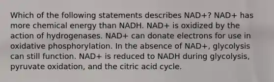 Which of the following statements describes NAD+? NAD+ has more chemical energy than NADH. NAD+ is oxidized by the action of hydrogenases. NAD+ can donate electrons for use in oxidative phosphorylation. In the absence of NAD+, glycolysis can still function. NAD+ is reduced to NADH during glycolysis, pyruvate oxidation, and the citric acid cycle.