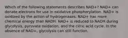 Which of the following statements describes NAD+? NAD+ can donate electrons for use in oxidative phosphorylation. NAD+ is oxidized by the action of hydrogenases. NAD+ has more chemical energy than NADH. NAD+ is reduced to NADH during glycolysis, pyruvate oxidation, and the citric acid cycle. In the absence of NAD+, glycolysis can still function.