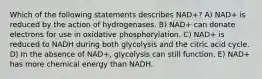 Which of the following statements describes NAD+? A) NAD+ is reduced by the action of hydrogenases. B) NAD+ can donate electrons for use in oxidative phosphorylation. C) NAD+ is reduced to NADH during both glycolysis and the citric acid cycle. D) In the absence of NAD+, glycolysis can still function. E) NAD+ has more chemical energy than NADH.