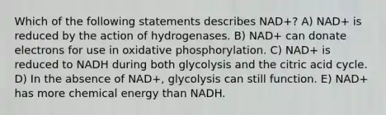 Which of the following statements describes NAD+? A) NAD+ is reduced by the action of hydrogenases. B) NAD+ can donate electrons for use in <a href='https://www.questionai.com/knowledge/kFazUb9IwO-oxidative-phosphorylation' class='anchor-knowledge'>oxidative phosphorylation</a>. C) NAD+ is reduced to NADH during both glycolysis and the citric acid cycle. D) In the absence of NAD+, glycolysis can still function. E) NAD+ has more chemical energy than NADH.