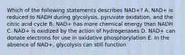 Which of the following statements describes NAD+? A. NAD+ is reduced to NADH during glycolysis, pyruvate oxidation, and the citric acid cycle B. NAD+ has more chemical energy than NADH C. NAD+ is oxidized by the action of hydrogenases D. NAD+ can donate electrons for use in oxidative phosphorylation E. In the absence of NAD+, glycolysis can still function