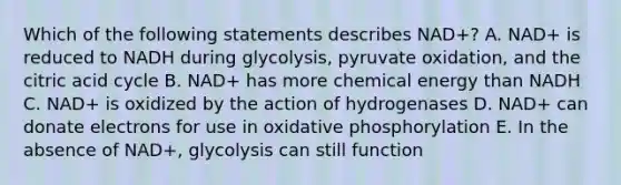 Which of the following statements describes NAD+? A. NAD+ is reduced to NADH during glycolysis, pyruvate oxidation, and the citric acid cycle B. NAD+ has more chemical energy than NADH C. NAD+ is oxidized by the action of hydrogenases D. NAD+ can donate electrons for use in oxidative phosphorylation E. In the absence of NAD+, glycolysis can still function