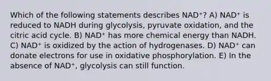 Which of the following statements describes NAD⁺? A) NAD⁺ is reduced to NADH during glycolysis, pyruvate oxidation, and the citric acid cycle. B) NAD⁺ has more chemical energy than NADH. C) NAD⁺ is oxidized by the action of hydrogenases. D) NAD⁺ can donate electrons for use in oxidative phosphorylation. E) In the absence of NAD⁺, glycolysis can still function.