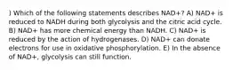 ) Which of the following statements describes NAD+? A) NAD+ is reduced to NADH during both glycolysis and the citric acid cycle. B) NAD+ has more chemical energy than NADH. C) NAD+ is reduced by the action of hydrogenases. D) NAD+ can donate electrons for use in oxidative phosphorylation. E) In the absence of NAD+, glycolysis can still function.