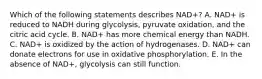 Which of the following statements describes NAD+? A. NAD+ is reduced to NADH during glycolysis, pyruvate oxidation, and the citric acid cycle. B. NAD+ has more chemical energy than NADH. C. NAD+ is oxidized by the action of hydrogenases. D. NAD+ can donate electrons for use in oxidative phosphorylation. E. In the absence of NAD+, glycolysis can still function.