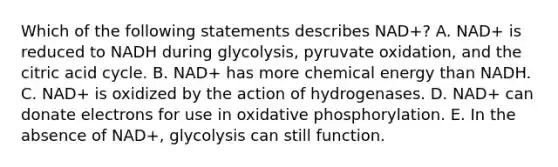 Which of the following statements describes NAD+? A. NAD+ is reduced to NADH during glycolysis, pyruvate oxidation, and the citric acid cycle. B. NAD+ has more chemical energy than NADH. C. NAD+ is oxidized by the action of hydrogenases. D. NAD+ can donate electrons for use in <a href='https://www.questionai.com/knowledge/kFazUb9IwO-oxidative-phosphorylation' class='anchor-knowledge'>oxidative phosphorylation</a>. E. In the absence of NAD+, glycolysis can still function.